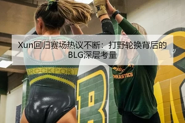 Xun回归赛场热议不断：打野轮换背后的BLG深层考量